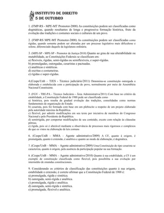 1. (FMP-RS - MPE-MT Promotor-2008) As constituições podem ser classificadas como
                    MT Promotor
dogmáticas, quando resultantes de longa e progressiva formação histórica, fruto da
evolução das tradições e costumes sociais e culturais de um povo.

2. (FMP-RS MPE-MT Promotor-2008) As constituições podem ser classificadas como
               MT Promotor
rígidas, quando somente podem ser alteradas por um processo legislativo mais dificultoso e
solene, diferenciado daquele da legislatura ordinária.

3. (MPE-SP - MPE-SP - Promotor de Justiça-2010) Quanto ao grau de sua alterabilidade ou
                                      Justiça
mutabilidade, as Constituições Federais se classificam em:
    tabilidade,
a) flexíveis, rígidas, semi-rígidas ou semiflexíveis, e super-rígidas.
                            rígidas                     super
b) promulgadas, outorgadas, cesaristas e pactuadas.
c) analíticas e sintéticas.
d) escritas e costumeiras.
e) rígidas e super-rígidas.

4.(Cespe/Unb – TJES - Técnico judiciário/2011) Denomina-se constituição outorgada a
                                                        se
elaborada e estabelecida com a participação do povo, normalmente por meio de Assembleia
Nacional Constituinte.

5. (FGV - TRE-PA - Técnico Judiciário - Área Administrativa/2011) Com base no critério da
                                                          trativa/2011)
estabilidade, a Constituição Federal de 1988 pode ser classificada como
a) histórica, pois resulta da gradual evolução das tradições, consolidadas como normas
fundamentais de organização do Estado.
b) cesarista, pois foi formada com base em um plebiscito a respeito de um projeto elaborado
                    oi
pela autoridade máxima da República.
c) flexível, por admitir modificações em seu texto por iniciativa de membros do Congresso
Nacional e pelo Presidente da República.
d) semirrígida, por comportar modificações de seu conteúdo, exceto com relação às cláusulas
pétreas.
e) rígida, pois só é alterável mediante a observância de processos mais rigorosos e complexos
do que os vistos na elaboração de leis comuns

6. (Cespe/UnB – MMA – Agente admintrativo/2009) A CF, quanto à origem, é
promulgada, quanto à extensão, é analítica e quanto ao modo de elaboração, é dogmática.

7. (Cespe/UnB – MMA – Agente admintrativo/2009) Uma Constituição do tipo cesarista se
caracteriza, quanto à origem, pela ausência da participação popular na sua formação.
                                   ausência

8. (Cespe/UnB – MMA – Agente admintrativo/2010) Quanto à sua estabilidade, a CF é um
exemplo de constituição classificada como flexível, pois possibilita a sua evolução por
intermédio de emendas constituciona
                      constitucionais.

9. Considerando os critérios de classificação das constituições quanto à sua origem,
estabilidade e extensão, é correto afirmar que a Constituição Federal de 1988 é:
a) promulgada, rígida e sintética.
b) outorgada, semi-rígida e analítica.
                    rígida
c) promulgada, rígida e analítica.
d) outorgada, semi-rígida e sintética.
                    rígida
e) promulgada, flexível e analítica.
 