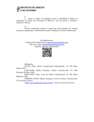 9.
            C – quanto à origem é Promulgada; quanto à estabilidade é Rígida (ou
superrígida de acordo com Alexandre de Moraes); e por fim quanto à extensão é
Analítica ou Prolixa.

           10.
            Correto, constituição material é aquela que cuida somente do assuntos
                                                                           dos
essenciais à organização e funcionamento estado e estabelece os direitos fundamentais.




                                 Por Rafael Soares.
             O Material Está Disponível em http://direitoirs.blogspot.com.
                 Fale com o autor: Rafael.direitopenal@gmail.com
                         Sugestões, dúvidas e Reclamações.




           Bibliografia:
           LENZA, Pedro. Direito Constitucional Esquematizado. 14ª. São Paulo:
Saraiva, 2010.
           CARVALHO, Kildare Gonçalves. Direito Constitucional. 14ª. Belo
Horizonte: Del Rey, 2008.
           BONAVIDES, Paulo. Curso de Direito Constitucional. 24ª. São Paulo:
Malheiros, 2009.
           FERREIRA FILHO, Manoel Gonçalves, Curso de Direito Constitucional.
35ª. São Paulo: Saraiva.
           <http://www.questõesdeconcurso.com.br> Acesso em: 08 de maio 2011.
             http://www.questõesdeconcurso.com.br>
 