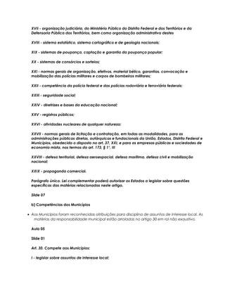 XVII - organização judiciária, do Ministério Público do Distrito Federal e dos Territórios e da
Defensoria Pública dos Territórios, bem como organização administrativa destes
XVIII - sistema estatístico, sistema cartográfico e de geologia nacionais;
XIX - sistemas de poupança, captação e garantia da poupança popular;
XX - sistemas de consórcios e sorteios;
XXI - normas gerais de organização, efetivos, material bélico, garantias, convocação e
mobilização das polícias militares e corpos de bombeiros militares;
XXII - competência da polícia federal e das polícias rodoviária e ferroviária federais;
XXIII - seguridade social;
XXIV - diretrizes e bases da educação nacional;
XXV - registros públicos;
XXVI - atividades nucleares de qualquer natureza;
XXVII - normas gerais de licitação e contratação, em todas as modalidades, para as
administrações públicas diretas, autárquicas e fundacionais da União, Estados, Distrito Federal e
Municípios, obedecido o disposto no art. 37, XXI, e para as empresas públicas e sociedades de
economia mista, nos termos do art. 173, § 1°, III
XXVIII - defesa territorial, defesa aeroespacial, defesa marítima, defesa civil e mobilização
nacional;
XXIX - propaganda comercial.
Parágrafo único. Lei complementar poderá autorizar os Estados a legislar sobre questões
específicas das matérias relacionadas neste artigo.
Slide 07
b) Competências dos Municípios
• Aos Municípios foram reconhecidas atribuições para disciplina de assuntos de interesse local. As
matérias da responsabilidade municipal estão arroladas no artigo 30 em rol não exaustivo.
Aula 05
Slide 01
Art. 30. Compete aos Municípios:
I - legislar sobre assuntos de interesse local;
 