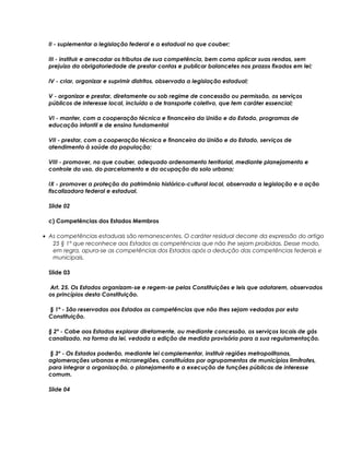 II - suplementar a legislação federal e a estadual no que couber;
III - instituir e arrecadar os tributos de sua competência, bem como aplicar suas rendas, sem
prejuízo da obrigatoriedade de prestar contas e publicar balancetes nos prazos fixados em lei;
IV - criar, organizar e suprimir distritos, observada a legislação estadual;
V - organizar e prestar, diretamente ou sob regime de concessão ou permissão, os serviços
públicos de interesse local, incluído o de transporte coletivo, que tem caráter essencial;
VI - manter, com a cooperação técnica e financeira da União e do Estado, programas de
educação infantil e de ensino fundamental
VII - prestar, com a cooperação técnica e financeira da União e do Estado, serviços de
atendimento à saúde da população;
VIII - promover, no que couber, adequado ordenamento territorial, mediante planejamento e
controle do uso, do parcelamento e da ocupação do solo urbano;
IX - promover a proteção do patrimônio histórico-cultural local, observada a legislação e a ação
fiscalizadora federal e estadual.
Slide 02
c) Competências dos Estados Membros
• As competências estaduais são remanescentes. O caráter residual decorre da expressão do artigo
25 § 1° que reconhece aos Estados as competências que não lhe sejam proibidas. Desse modo,
em regra, apura-se as competências dos Estados após a dedução das competências federais e
municipais.
Slide 03
Art. 25. Os Estados organizam-se e regem-se pelas Constituições e leis que adotarem, observados
os princípios desta Constituição.
§ 1º - São reservadas aos Estados as competências que não lhes sejam vedadas por esta
Constituição.
§ 2º - Cabe aos Estados explorar diretamente, ou mediante concessão, os serviços locais de gás
canalizado, na forma da lei, vedada a edição de medida provisória para a sua regulamentação.
§ 3º - Os Estados poderão, mediante lei complementar, instituir regiões metropolitanas,
aglomerações urbanas e microrregiões, constituídas por agrupamentos de municípios limítrofes,
para integrar a organização, o planejamento e a execução de funções públicas de interesse
comum.
Slide 04
 