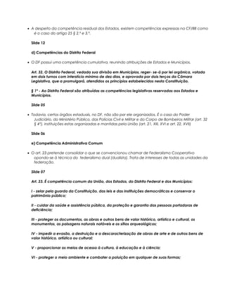 • A despeito da competência residual dos Estados, existem competências expressas na CF/88 como
é o caso do artigo 25 § 2.º e 3.º.
Slide 12
d) Competências do Distrito Federal
• O DF possui uma competência cumulativa, reunindo atribuições de Estados e Municípios.
Art. 32. O Distrito Federal, vedada sua divisão em Municípios, reger- se-á por lei orgânica, votada
em dois turnos com interstício mínimo de dez dias, e aprovada por dois terços da Câmara
Legislativa, que a promulgará, atendidos os princípios estabelecidos nesta Constituição.
§ 1º - Ao Distrito Federal são atribuídas as competências legislativas reservadas aos Estados e
Municípios.
Slide 05
• Todavia, certos órgãos estaduais, no DF, não são por ele organizados. É o caso do Poder
Judiciário, do Ministério Público, das Polícias Civil e Militar e do Corpo de Bombeiros Militar (art. 32
§ 4°), instituições estas organizadas e mantidas pela União (art. 21, XIII, XVI e art. 22, XVII)
Slide 06
e) Competência Administrativa Comum
• O art. 23 pretende consolidar o que se convencionou chamar de Federalismo Cooperativo
opondo-se à técnica do federalismo dual (dualista). Trata de interesses de todas as unidades da
federação.
Slide 07
Art. 23. É competência comum da União, dos Estados, do Distrito Federal e dos Municípios:
I - zelar pela guarda da Constituição, das leis e das instituições democráticas e conservar o
patrimônio público;
II - cuidar da saúde e assistência pública, da proteção e garantia das pessoas portadoras de
deficiência;
III - proteger os documentos, as obras e outros bens de valor histórico, artístico e cultural, os
monumentos, as paisagens naturais notáveis e os sítios arqueológicos;
IV - impedir a evasão, a destruição e a descaracterização de obras de arte e de outros bens de
valor histórico, artístico ou cultural;
V - proporcionar os meios de acesso à cultura, à educação e à ciência;
VI - proteger o meio ambiente e combater a poluição em qualquer de suas formas;
 