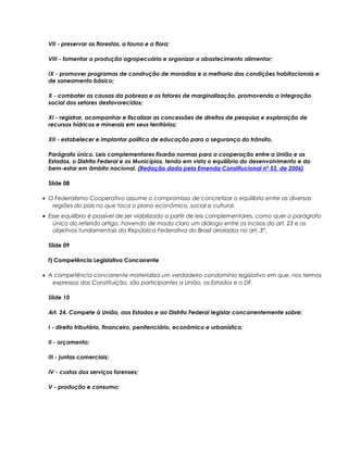 VII - preservar as florestas, a fauna e a flora;
VIII - fomentar a produção agropecuária e organizar o abastecimento alimentar;
IX - promover programas de construção de moradias e a melhoria das condições habitacionais e
de saneamento básico;
X - combater as causas da pobreza e os fatores de marginalização, promovendo a integração
social dos setores desfavorecidos;
XI - registrar, acompanhar e fiscalizar as concessões de direitos de pesquisa e exploração de
recursos hídricos e minerais em seus territórios;
XII - estabelecer e implantar política de educação para a segurança do trânsito.
Parágrafo único. Leis complementares fixarão normas para a cooperação entre a União e os
Estados, o Distrito Federal e os Municípios, tendo em vista o equilíbrio do desenvolvimento e do
bem-estar em âmbito nacional. (Redação dada pela Emenda Constitucional nº 53, de 2006)
Slide 08
• O Federalismo Cooperativo assume o compromisso de concretizar o equilíbrio entre as diversas
regiões do país no que toca o plano econômico, social e cultural.
• Esse equilíbrio é possível de ser viabilizado a partir de leis complementares, como quer o parágrafo
único do referido artigo, havendo de modo claro um diálogo entre os incisos do art. 23 e os
objetivos fundamentais da República Federativa do Brasil arrolados no art. 3°.
Slide 09
f) Competência Legislativa Concorrente
• A competência concorrente materializa um verdadeiro condomínio legislativo em que, nos termos
expressos das Constituição, são participantes a União, os Estados e o DF.
Slide 10
Art. 24. Compete à União, aos Estados e ao Distrito Federal legislar concorrentemente sobre:
I - direito tributário, financeiro, penitenciário, econômico e urbanístico;
II - orçamento;
III - juntas comerciais;
IV - custas dos serviços forenses;
V - produção e consumo;
 