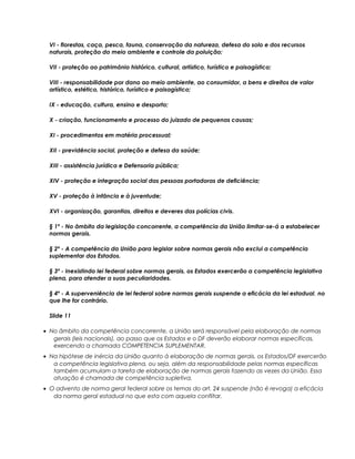 VI - florestas, caça, pesca, fauna, conservação da natureza, defesa do solo e dos recursos
naturais, proteção do meio ambiente e controle da poluição;
VII - proteção ao patrimônio histórico, cultural, artístico, turístico e paisagístico;
VIII - responsabilidade por dano ao meio ambiente, ao consumidor, a bens e direitos de valor
artístico, estético, histórico, turístico e paisagístico;
IX - educação, cultura, ensino e desporto;
X - criação, funcionamento e processo do juizado de pequenas causas;
XI - procedimentos em matéria processual;
XII - previdência social, proteção e defesa da saúde;
XIII - assistência jurídica e Defensoria pública;
XIV - proteção e integração social das pessoas portadoras de deficiência;
XV - proteção à infância e à juventude;
XVI - organização, garantias, direitos e deveres das polícias civis.
§ 1º - No âmbito da legislação concorrente, a competência da União limitar-se-á a estabelecer
normas gerais.
§ 2º - A competência da União para legislar sobre normas gerais não exclui a competência
suplementar dos Estados.
§ 3º - Inexistindo lei federal sobre normas gerais, os Estados exercerão a competência legislativa
plena, para atender a suas peculiaridades.
§ 4º - A superveniência de lei federal sobre normas gerais suspende a eficácia da lei estadual, no
que lhe for contrário.
Slide 11
• No âmbito da competência concorrente, a União será responsável pela elaboração de normas
gerais (leis nacionais), ao passo que os Estados e o DF deverão elaborar normas específicas,
exercendo a chamada COMPETENCIA SUPLEMENTAR.
• Na hipótese de inércia da União quanto à elaboração de normas gerais, os Estados/DF exercerão
a competência legislativa plena, ou seja, além da responsabilidade pelas normas específicas
também acumulam a tarefa de elaboração de normas gerais fazendo as vezes da União. Essa
atuação é chamada de competência supletiva.
• O advento de norma geral federal sobre os temas do art. 24 suspende (não é revoga) a eficácia
da norma geral estadual no que esta com aquela conflitar.
 