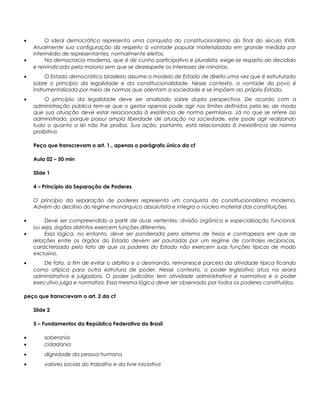 • O ideal democrático representa uma conquista do constitucionalismo do final do século XVIII.
Atualmente sua configuração diz respeito à vontade popular materializada em grande medida por
intermédio de representantes, normalmente eleitos.
• Na democracia moderna, que é de cunho participativo e pluralista, exige-se respeito ao decidido
e reivindicado pela maioria sem que se desrespeite os interesses de minorias.
• O Estado democrático brasileiro assume o modelo de Estado de direito uma vez que é estruturado
sobre o princípio da legalidade e da constitucionalidade. Nesse contexto, a vontade do povo é
instrumentalizada por meio de normas que orientam a sociedade e se impõem ao próprio Estado.
• O princípio da legalidade deve ser analisado sobre dupla perspectiva. De acordo com a
administração pública tem-se que o gestor apenas pode agir nos limites definidos pela lei, de modo
que sua atuação deve estar relacionada à existência de norma permissiva. Já no que se refere ao
administrado, porque possui ampla liberdade de atuação na sociedade, este pode agir realizando
tudo o quanto a lei não lhe proíba. Sua ação, portanto, está relacionada à inexistência de norma
proibitiva.
Peço que transcrevam o art. 1., apenas o parágrafo único da cf
Aula 02 – 50 min
Slide 1
4 – Princípio da Separação de Poderes
O princípio da separação de poderes representa um conquista do constitucionalismo moderno.
Advém do declínio do regime monárquico absolutista e integra o núcleo material das constituições.
• Deve ser compreendido a partir de duas vertentes: divisão orgânica e especialização funcional,
ou seja, órgãos distintos exercem funções diferentes.
• Essa lógica, no entanto, deve ser ponderada pelo sistema de freios e contrapesos em que as
relações entre os órgãos do Estado devem ser pautadas por um regime de controles recíprocos,
caracterizado pelo fato de que os poderes do Estado não exercem suas funções típicas de modo
exclusivo.
• De fato, a fim de evitar o arbítrio e o desmando, remanesce parcela da atividade típica ficando
como atípica para outra estrutura de poder. Nesse contexto, o poder legislativo atua na seara
administrativa e julgadora. O poder judiciário tem atividade administrativa e normativa e o poder
executivo julga e normatiza. Essa mesma lógica deve ser observado por todos os poderes constituídos.
peço que transcrevam o art. 2 da cf
Slide 2
5 – Fundamentos da República Federativa do Brasil
• soberania
• cidadania
• dignidade da pessoa humana
• valores sociais do trabalho e da livre iniciativa
 