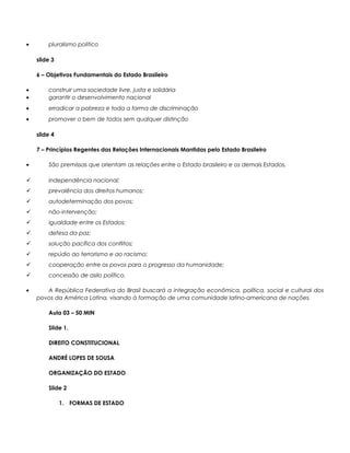 • pluralismo politico
slide 3
6 – Objetivos Fundamentais do Estado Brasileiro
• construir uma sociedade livre, justa e solidária
• garantir o desenvolvimento nacional
• erradicar a pobreza e toda a forma de discriminação
• promover o bem de todos sem qualquer distinção
slide 4
7 – Princípios Regentes das Relações Internacionais Mantidas pelo Estado Brasileiro
• São premissas que orientam as relações entre o Estado brasileiro e os demais Estados.
 independência nacional;
 prevalência dos direitos humanos;
 autodeterminação dos povos;
 não-intervenção;
 igualdade entre os Estados;
 defesa da paz;
 solução pacífica dos conflitos;
 repúdio ao terrorismo e ao racismo;
 cooperação entre os povos para o progresso da humanidade;
 concessão de asilo político.
• A República Federativa do Brasil buscará a integração econômica, política, social e cultural dos
povos da América Latina, visando à formação de uma comunidade latino-americana de nações.
Aula 03 – 50 MIN
Slide 1.
DIREITO CONSTITUCIONAL
ANDRÉ LOPES DE SOUSA
ORGANIZAÇÃO DO ESTADO
Slide 2
1. FORMAS DE ESTADO
 