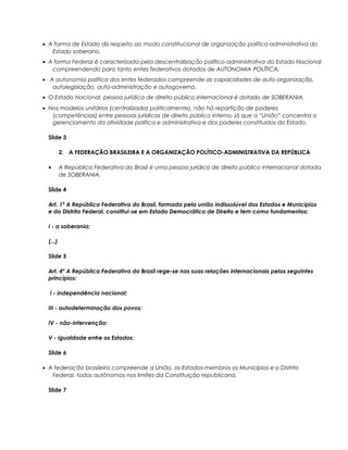 • A forma de Estado diz respeito ao modo constitucional de organização político-administrativa do
Estado soberano.
• A forma Federal é caracterizada pela descentralização político-administrativa do Estado Nacional
compreendendo para tanto entes federativos dotados de AUTONOMIA POLÍTICA.
• A autonomia política dos entes federados compreende as capacidades de auto-organização,
autolegislação, auto-administração e autogoverno.
• O Estado Nacional, pessoa jurídica de direito público internacional é dotado de SOBERANIA.
• Nos modelos unitários (centralizados politicamente), não há repartição de poderes
(competências) entre pessoas jurídicas de direito público interno, já que a “União” concentra o
gerenciamento da atividade política e administrativa e dos poderes constituídos do Estado.
Slide 3
2. A FEDERAÇÃO BRASILEIRA E A ORGANIZAÇÃO POLÍTICO-ADMINISTRATIVA DA REPÚBLICA
• A República Federativa do Brasil é uma pessoa jurídica de direito público internacional dotada
de SOBERANIA.
Slide 4
Art. 1º A República Federativa do Brasil, formada pela união indissolúvel dos Estados e Municípios
e do Distrito Federal, constitui-se em Estado Democrático de Direito e tem como fundamentos:
I - a soberania;
(...)
Slide 5
Art. 4º A República Federativa do Brasil rege-se nas suas relações internacionais pelos seguintes
princípios:
I - independência nacional;
III - autodeterminação dos povos;
IV - não-intervenção;
V - igualdade entre os Estados;
Slide 6
• A federação brasileira compreende a União, os Estados-membros os Municípios e o Distrito
Federal, todos autônomos nos limites da Constituição republicana.
Slide 7
 