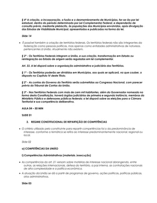 § 4º A criação, a incorporação, a fusão e o desmembramento de Municípios, far-se-ão por lei
estadual, dentro do período determinado por Lei Complementar Federal, e dependerão de
consulta prévia, mediante plebiscito, às populações dos Municípios envolvidos, após divulgação
dos Estudos de Viabilidade Municipal, apresentados e publicados na forma da lei.
Slide 14
• É possível também a criação de territórios federais. Os territórios federais não são integrantes da
federação como pessoas políticas, mas apenas como entidades administrativas de natureza,
pertencentes à União. Atualmente não existem.
§ 2º - Os Territórios Federais integram a União, e sua criação, transformação em Estado ou
reintegração ao Estado de origem serão reguladas em lei complementar.
Art. 33. A lei disporá sobre a organização administrativa e judiciária dos Territórios.
§ 1º - Os Territórios poderão ser divididos em Municípios, aos quais se aplicará, no que couber, o
disposto no Capítulo IV deste Título.
§ 2º - As contas do Governo do Território serão submetidas ao Congresso Nacional, com parecer
prévio do Tribunal de Contas da União.
§ 3º - Nos Territórios Federais com mais de cem mil habitantes, além do Governador nomeado na
forma desta Constituição, haverá órgãos judiciários de primeira e segunda instância, membros do
Ministério Público e defensores públicos federais; a lei disporá sobre as eleições para a Câmara
Territorial e sua competência deliberativa.
AULA 04 – 50 MIN
SLIDE 01
3. REGIME CONSTITUCIONAL DE REPARTIÇÃO DE COMPETÊNCIAS
• O critério utilizado pelo constituinte para repartir competências foi o da predominância de
interesse, conforme a temática se refira ao interesse predominantemente nacional, regional ou
local.
Slide 02
a) COMPETÊNCIAS DA UNIÃO
i) Competências Administrativas (materiais /execução)
• As competências do art. 21 versam sobre matérias de interesse nacional abrangendo, entre
outras, as relações internacionais, defesa do território, a paz interna, as contratações nacionais
de alta complexidade e a política econômica.
• A atuação da União se dá a partir de programas de governo, ações políticas, políticas públicas,
atos administrativos.
Slide 03
 