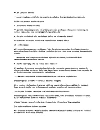 Art. 21. Compete à União:
I - manter relações com Estados estrangeiros e participar de organizações internacionais;
II - declarar a guerra e celebrar a paz;
III - assegurar a defesa nacional;
IV - permitir, nos casos previstos em lei complementar, que forças estrangeiras transitem pelo
território nacional ou nele permaneçam temporariamente;
V - decretar o estado de sítio, o estado de defesa e a intervenção federal;
VI - autorizar e fiscalizar a produção e o comércio de material bélico;
VII - emitir moeda;
VIII - administrar as reservas cambiais do País e fiscalizar as operações de natureza financeira,
especialmente as de crédito, câmbio e capitalização, bem como as de seguros e de previdência
privada;
IX - elaborar e executar planos nacionais e regionais de ordenação do território e de
desenvolvimento econômico e social;
X - manter o serviço postal e o correio aéreo nacional;
XI - explorar, diretamente ou mediante autorização, concessão ou permissão, os serviços de
telecomunicações, nos termos da lei, que disporá sobre a organização dos serviços, a criação de
um órgão regulador e outros aspectos institucionais;
XII - explorar, diretamente ou mediante autorização, concessão ou permissão:
a) os serviços de radiodifusão sonora, e de sons e imagens;
b) os serviços e instalações de energia elétrica e o aproveitamento energético dos cursos de
água, em articulação com os Estados onde se situam os potenciais hidroenergéticos;
c) a navegação aérea, aeroespacial e a infra-estrutura aeroportuária;
d) os serviços de transporte ferroviário e aquaviário entre portos brasileiros e fronteiras nacionais,
ou que transponham os limites de Estado ou Território;
e) os serviços de transporte rodoviário interestadual e internacional de passageiros;
f) os portos marítimos, fluviais e lacustres;
XIII - organizar e manter o Poder Judiciário, o Ministério Público do Distrito Federal e dos Territórios
e a Defensoria Pública dos Territórios
 