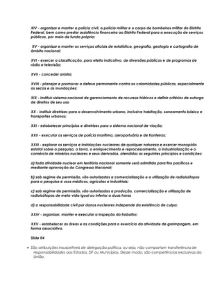 XIV - organizar e manter a polícia civil, a polícia militar e o corpo de bombeiros militar do Distrito
Federal, bem como prestar assistência financeira ao Distrito Federal para a execução de serviços
públicos, por meio de fundo próprio;
XV - organizar e manter os serviços oficiais de estatística, geografia, geologia e cartografia de
âmbito nacional;
XVI - exercer a classificação, para efeito indicativo, de diversões públicas e de programas de
rádio e televisão;
XVII - conceder anistia;
XVIII - planejar e promover a defesa permanente contra as calamidades públicas, especialmente
as secas e as inundações;
XIX - instituir sistema nacional de gerenciamento de recursos hídricos e definir critérios de outorga
de direitos de seu uso
XX - instituir diretrizes para o desenvolvimento urbano, inclusive habitação, saneamento básico e
transportes urbanos;
XXI - estabelecer princípios e diretrizes para o sistema nacional de viação;
XXII - executar os serviços de polícia marítima, aeroportuária e de fronteiras;
XXIII - explorar os serviços e instalações nucleares de qualquer natureza e exercer monopólio
estatal sobre a pesquisa, a lavra, o enriquecimento e reprocessamento, a industrialização e o
comércio de minérios nucleares e seus derivados, atendidos os seguintes princípios e condições:
a) toda atividade nuclear em território nacional somente será admitida para fins pacíficos e
mediante aprovação do Congresso Nacional;
b) sob regime de permissão, são autorizadas a comercialização e a utilização de radioisótopos
para a pesquisa e usos médicos, agrícolas e industriais;
c) sob regime de permissão, são autorizadas a produção, comercialização e utilização de
radioisótopos de meia-vida igual ou inferior a duas horas
d) a responsabilidade civil por danos nucleares independe da existência de culpa;
XXIV - organizar, manter e executar a inspeção do trabalho;
XXV - estabelecer as áreas e as condições para o exercício da atividade de garimpagem, em
forma associativa.
Slide 04
• São atribuições insuscetíveis de delegação política, ou seja, não comportam transferência de
responsabilidades aos Estados, DF ou Municípios. Desse modo, são competências exclusivas da
União.
 