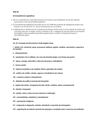 Slide 05
ii) Competências Legislativas.
• São as competências chamadas privativas da União e que disciplinam temas de interesse
nacional por meio de atividade legislativa.
• As competências legislativas da União do art. 22 CF/88 são passíveis de delegação política aos
Estados e ao DF (art.32 § 1°), não se estendendo aos municípios.
• A delegação se viabiliza por lei complementar federal. Trata-se de uma faculdade da União que,
caso seja exercida, se dirige a todos os Estados e DF. A delegação permite apenas aos Estados
que legislem sobre questões específicas preservando a União a competência para a
normatização geral.
Slide 06
Art. 22. Compete privativamente à União legislar sobre:
I - direito civil, comercial, penal, processual, eleitoral, agrário, marítimo, aeronáutico, espacial e
do trabalho;
II - desapropriação;
III - requisições civis e militares, em caso de iminente perigo e em tempo de guerra;
IV - águas, energia, informática, telecomunicações e radiodifusão;
V - serviço postal;
VI - sistema monetário e de medidas, títulos e garantias dos metais;
VII - política de crédito, câmbio, seguros e transferência de valores;
VIII - comércio exterior e interestadual;
IX - diretrizes da política nacional de transportes;
X - regime dos portos, navegação lacustre, fluvial, marítima, aérea e aeroespacial;
XI - trânsito e transporte;
XII - jazidas, minas, outros recursos minerais e metalurgia;
XIII - nacionalidade, cidadania e naturalização;
XIV - populações indígenas;
XV - emigração e imigração, entrada, extradição e expulsão de estrangeiros;
XVI - organização do sistema nacional de emprego e condições para o exercício de profissões;
 