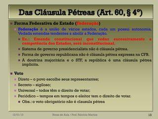    Forma Federativa de Estado (Federação)
       Federação é a união de vários estados, cada um possui autonomia.
        Vedada emendas tendentes a abolir a Federação.
         Ex.: Emenda constitucional que reduz excessivamente a
          competência dos Estados, será inconstitucional.
         Sistema de governo presidencialista não é cláusula pétrea.
         Forma de governo republicana não é cláusula pétrea expressa na CFB.
         A doutrina majoritária e o STF, a república é uma cláusula pétrea
          implícita.

   Voto
       Direto – o povo escolhe seus representantes;
       Secreto – sigiloso;
       Universal – todos têm o direito de votar;
       Periódico – tempos em tempos o eleitor tem o direito de votar.
         Obs.: o voto obrigatório não é clausula pétrea



12/01/13                  Notas de Aula / Prof. Fabrício Martins           13
 