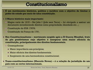    É um movimentos histórico, político e jurídico com o objetivo de limitar o
    poder do estado por meio de uma constituição.

   3 Marco histórico mais importante:
       Magna carta de 1215 – Rei João I (João sem Terra) – foi obrigado a assinar um
        documento reconhecendo direitos como propriedade, liberdade etc...;
       Constituição do EUA 17878;
       Constituição da França de 1791.

   Neo Constitucionalismo – movimento surgido após a II Guerra Mundial, fruto
    do pós positivismoe cujo objetivo é assegurar uma maior eficácia da
    constituição, principalmente dos direitos fundamentais.
       Consequências:
           Maior importância aos princípios;
           Maior eficácia dos direitos fundamentais;
           Surgimento de uma hermenêutica constitucional;

   Trans-constitucionalismo (Marcelo Neves) – é a relação da jurisdição de um
    pais com as cortes internacionais.
        12/01/13                Notas de Aula / Prof. Fabrício Martins            15
 