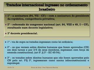    1º - a assinatura (84, VII - CF) – com a assinatura do presidente
    da república, competência privativa;

   2º - referendo do congresso nacional (art. 84, VIII e 49, I – CF),
    resultando num decreto legislativo;

   3º decreto presidencial.


   1º - via de regra os tratados ingressam como lei ordinária;

   2º - os que versam sobre direitos humanos que forem aprovados (CN)
    em dois turnos e por 3/5 de seus membros, ingressam com força de
    emenda constitucional. (art 5º, § 3º - EC 45/04);

   3º - os tratados sobre direitos humanos que não forem aprovados pelo
    CN pelo art. 5º§ 3º, ingressaram como norma infraconstitucional e
    supralegal.
    12/01/13             Notas de Aula / Prof. Fabrício Martins            4
 