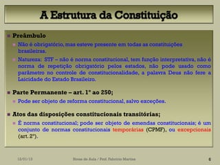    Preâmbulo
       Não é obrigatório, mas esteve presente em todas as constituições
        brasileiras.
       Natureza: STF – não é norma constitucional, tem função interpretativa, não é
        norma de repetição obrigatório pelos estados, não pode usado como
        parâmetro no controle de constitucionalidade, a palavra Deus não fere a
        Laicidade do Estado Brasileiro.

   Parte Permanente – art. 1º ao 250;
       Pode ser objeto de reforma constitucional, salvo exceções.

   Atos das disposições constitucionais transitórias;
       É norma constitucional; pode ser objeto de emendas constitucionais; é um
        conjunto de normas constitucionais temporárias (CPMF), ou excepcionais
        (art. 2º).



        12/01/13             Notas de Aula / Prof. Fabrício Martins                6
 