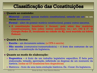    Quanto ao conteúdo:
       Material – possui apenas matéria constitucional, estando em um ou em
        vários documentos.
       Formal – além de possuir matéria constitucional, possui outros assuntos.
         A constituição brasileira é formal, pois além das matérias
          constitucionais, fala sobre outros assuntos, ex.: art. 242 § 2º. O
          Colegio Pedro II, localizado na cidade do RJ, será martida na órbita
          Federal.

   Quanto a forma:
       Escrita – um documento solene; (a CFB é escrita)
       Não escrita (costumeira/consuetudinária) – é fruto dos costumes de um
        país, ex.: a constituição da Inglaterra.

   Quanto ao modo de elaboração:
       Dogmática – é fruto de um trabalho legislativo específico. É feita pela
        elaboração, votação, aprovação, refletindo os dogmas de um momento da
        história. (todas as CF brasileiras fora dogmáticas)
       Histórica – fruto de uma lenta evolução histórica. Ex.: Const. Da Inglaterra.
    12/01/13                 Notas de Aula / Prof. Fabrício Martins                 7
 