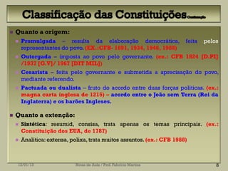    Quanto a origem:
       Promulgada – resulta da elaboração democrática,                  feita   pelos
        representantes do povo. (EX.:CFB- 1891, 1934, 1946, 1988)
       Outorgada – imposta ao povo pelo governante. (ex.: CFB 1824 [D.PI]
        /1937 [G.V]/ 1967 [DIT MIL])
       Cesarista – feita pelo governante e submetida a aprecisação do povo,
        mediante referendo.
       Pactuada ou dualista – fruto do acordo entre duas forças políticas. (ex.:
        magna carta inglesa de 1215) – acordo entre o João sem Terra (Rei da
        Inglaterra) e os barões Ingleses.

   Quanto a extenção:
       Sintética: resumid, consisa, trata apenas os temas principais. (ex.:
        Constituição dos EUA, de 1787)
       Analítica: extensa, polixa, trata muitos assuntos. (ex.: CFB 1988)



    12/01/13                 Notas de Aula / Prof. Fabrício Martins                  8
 