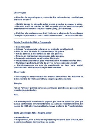 Observações
⇒ Com fim da segunda guerra, e derrota dos países do eixo, as ditaduras
entraram em crise.
→ Getúlio Vargas foi obrigado, pelas formas armadas, a entregar o poder.
→ Deposto em 29 de outubro de 1945 e o poder passa a ser exercido pelo
presidente do Supremo Tribunal Federal (STF), José Linhares.
⇒ Eleições são realizadas no final 1945 com a eleição de Eurico Gaspar
Dutra para a presidência com a posse ocorrendo em 31 de outubro de 1946.
Quinta Constituição 1946 – Promulgada
⇒ Características
⇒ Valores Fundamentais voltaram a ter proteção constitucional.
⇒ Veto da pena de morte. Exceto em tempo de guerra.
⇒ Fim da censura e independência dos três poderes.
⇒ Retorno do mandado de segurança e ação popular.
⇒ Deu maior autonomia para Estado e Município.
⇒ Instituiu eleições direitas para Presidente com mandato de cinco anos.
⇒ Pluralidade partidária, direito de greve e livre associação sindical.
⇒ Condicionamento do uso da propriedade ao bem estar social,
possibilitando a desapropriação por este interesse.
Observação
⇒ Destaque para este constituição a emenda denominada Ato Adicional de
2 de setembro de 1961 que instituiu o regime parlamentarista.
Atenção
Foi um "arranjo" político para que os militares permitisse a posse do vice
presidente João Goulart.
Mas...
⇒ A ementa previa uma consulta popular, por meio de plebiscito, para que
o povo confirmasse o Parlamentarismo ou a volta do Presidencialismo. Em
janeiro de 1963, através do plebiscito, houve o retorno do Presidencialista.
Sexta Constituição 1967 - Regime Militar
⇒ Antecedentes
⇒ Golpe militar, com a retirado do poder do presidente João Goulart, com
o apoio das classes dominantes e da igreja.
 