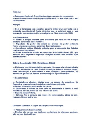 Pretexto:
⇒ Segurança Nacional. O presidente estava a serviço do comunismo.
⇒ Os militares conservou o Congresso Nacional. → Mas, mas com o seu
total controle.
Atenção
⇒ Com o Congresso sob controle o governo militar envio um texto com a
proposta constitucional (mais sintético que a anterior) para a sua
aprovação e promulgação (foi promulgada em 24 de janeiro de 1967).
⇒ Características
⇒ Adotou a eleição indireta para presidente por meio de um Colégio
Eleitoral controlado pelos militares.
⇒ Tripartição do poder não existia na prática. No poder judiciário
houve uma suspensão das garantias dos magistrados.
⇒ Centralismo político (Estado Unitário) com a autonomia dos Estados
praticamente inexistente.
⇒ Houve emendadas através de sucessos Atos Institucionais (AI), que
serviam para "legalizar e legitimar" o regime dando a ele poderes extra
constitucionais.
Sétima Constituição 1988 - Constituição Cidadã
⇒ Elaborada por 558 constituintes durante 20 meses, ela foi promulgada
no dia 5 de outubro de 1988. Possui 245 artigos, dividida em nove títulos.
Esta Constituição é considerada a mais completa, principalmente, no
sentido de garantir os direitos a cidadania para o povo brasileiro.
⇒ Características
⇒ Restabeleceu eleições diretas para os cargos de presidente da
República, governadores de estados e prefeitos municipais.
⇒ Definiu o mandato presidencial de 5 anos.
⇒ Estabeleceu o direito de voto para os analfabetos e definiu o voto
facultativo para os jovens de 16 a 18 anos de idade.
⇒ Sistema pluripartidário.
⇒ Colocou fim a censura aos meios de comunicação, obras de arte,
músicas, filmes, teatro, etc.
Direitos e Garantias ⇒ Caput do Artigo 5º da Constituição
⇒ Possuem sentidos diferentes:
⇒ Direitos são normas que declaram a existência de interesse, portanto,
são normas declaratórias.
 