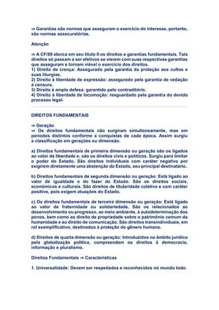 ⇒ Garantias são normas que asseguram o exercício do interesse, portanto,
são normas assecuratórias.
Atenção
⇒ A CF/88 elenca em seu título II os direitos e garantias fundamentais. Tais
direitos só passam a ser efetivos se vierem com suas respectivas garantias
que asseguram e tornam viável o exercício dos direitos.
1) Direito de crença: Assegurado pela garantia da proteção aos cultos e
suas liturgias.
2) Direito à liberdade de expressão: assegurado pela garantia de vedação
à censura.
3) Direito à ampla defesa: garantido pelo contraditório.
4) Direito à liberdade de locomoção: resguardado pela garantia do devido
processo legal.
DIREITOS FUNDAMENTAIS
⇒ Geração
⇒ Os direitos fundamentais não surgiram simultaneamente, mas em
períodos distintos conforme a conquistas de cada época. Assim surgiu
a classificação em gerações ou dimensão.
a) Direitos fundamentais de primeira dimensão ou geração são os ligados
ao valor de liberdade e, são os direitos civis e políticos. Surgiu para limitar
o poder do Estado. São direitos individuais com caráter negativo por
exigirem diretamente uma abstenção do Estado, seu principal destinatário.
b) Direitos fundamentais de segunda dimensão ou geração: Está ligado ao
valor de igualdade e do fazer do Estado. São os direitos sociais,
econômicos e culturais. São direitos de titularidade coletiva e com caráter
positivo, pois exigem atuações do Estado.
c) Os direitos fundamentais de terceira dimensão ou geração: Está ligado
ao valor de fraternidade ou solidariedade. São os relacionados ao
desenvolvimento ou progresso, ao meio ambiente, à autodeterminação dos
povos, bem como ao direito de propriedade sobre o patrimônio comum da
humanidade e ao direito de comunicação. São direitos transindividuais, em
rol exemplificativo, destinados à proteção do gênero humano.
d) Direitos de quarta dimensão ou geração: Introduzidos no âmbito jurídico
pela globalização política, compreendem os direitos à democracia,
informação e pluralismo.
Direitos Fundamentais ⇒ Características
1. Universalidade: Devem ser respeitados e reconhecidos no mundo todo.
 