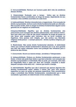 2. Irrenunciabilidade: Nenhum ser humano pode abrir mão da existência
desses direitos.
3. Historicidade: Evolução com o tempo. Indica que os direitos
fundamentais foram construídos ao longo do tempo, dependendo de seu
contexto e dos conflitos ocorridos em cada local.
4. Inalienabilidade: Direitos intransferíveis e inegociáveis. Com exceção do
direito à propriedade, nenhum outro direito fundamental pode ser alienado.
Não se pode vender, doar ou alugar os direitos fundamentais alguém como
garantia de um negócio em andamento.
5.Imprescritibilidade: Significa que os direitos fundamentais não
prescrevem (com exceção dos direitos patrimoniais), sob nenhum motivo.
Isso quer dizer que o fato de não serem utilizados ao longo do tempo ou
não terem sido exigidos pelo indivíduo não os torna inválidos ou
ilegítimos. Uma pessoa sem religião, que não pratica sua liberdade
religiosa ainda possui – e sempre possuirá – direito à prática religiosa, por
exemplo.
6. Relatividade: Não existe direito fundamental absoluto. A relatividade
indica que nenhum direito fundamental é absoluto por si só. Isso garante
que eles não sejam utilizados como uma proteção dos infratores para a
prática de atos ilícitos.
7. Concorrente: Ocorre ao mesmo tempo. Jornalista e Telespectador.
8. Indisponibilidade: Embora os direitos fundamentais pertençam a seu
titular, o titular são pode fazer deles o que bem entender, com exceção dos
direitos à propriedade e à intimidade. Não se pode, por exemplo, abrir mão
da integridade física e optar por doar seu coração, enquanto o titular
daquele coração ainda está vivo – mesmo que assim o deseje.
9. Indivisibilidade: Significa que não é possível que apenas algumas dos
direitos fundamentais sejam válidos e outros não, para uma pessoa
específica ou para um grupo de pessoas específicas. Esta característica
exige a unicidade dos direitos fundamentais, considerando que a toda
sociedade é garantido um determinado rol de condições e direitos.
 