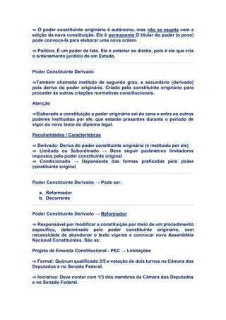 ⇒ O poder constituinte originário é autônomo, mas não se esgota com a
edição da nova constituição. Ele é permanente O titular do poder (o povo)
pode convoca-la para elaborar uma nova ordem.
⇒ Político: É um poder de fato. Ele é anterior ao direito, pois é ele que cria
o ordenamento jurídico de um Estado.
Poder Constituinte Derivado
⇒Também chamado instituto de segundo grau. e secundário (derivado)
pois deriva do poder originário. Criado pelo constituinte originário para
proceder às outras criações normativas constitucionais.
Atenção
⇒Elaborado a constituição o poder originário sai de cena e entra os outros
poderes instituídos por ele, que estarão presentes durante o período de
vigor do novo texto do diploma legal.
Peculiaridades / Características
⇒ Derivado: Deriva do poder constituinte originário (é instituído por ele)
⇒ Limitado ou Subordinado → Deve seguir parâmetros limitadores
impostos pelo poder constituinte original
⇒ Condicionado → Dependente das formas prefixadas pelo poder
constituinte original
Poder Constituinte Derivado → Pode ser:
a. Reformador
b. Decorrente
Poder Constituinte Derivado → Reformador
⇒ Responsável por modificar a constituição por meio de um procedimento
específico, determinado pelo poder constituinte originário, sem
necessidade de abandonar o texto vigente e convocar nova Assembléia
Nacional Constituintes. São as:
Projeto de Emenda Constitucional - PEC → Limitações
⇒ Formal: Quórum qualificado 3/5 e votação de dois turnos na Câmara dos
Deputados e no Senado Federal.
⇒ Iniciativa: Deve contar com 1/3 dos membros da Câmara dos Deputados
e no Senado Federal.
 