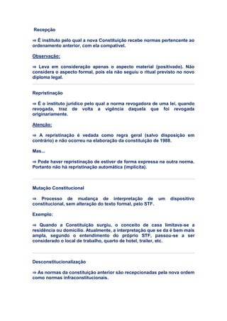 Recepção
⇒ É instituto pelo qual a nova Constituição recebe normas pertencente ao
ordenamento anterior, com ela compatível.
Observação:
⇒ Leva em consideração apenas o aspecto material (positivado). Não
considera o aspecto formal, pois ela não seguiu o ritual previsto no novo
diploma legal.
Repristinação
⇒ É o instituto jurídico pelo qual a norma revogadora de uma lei, quando
revogada, traz de volta a vigência daquela que foi revogada
originariamente.
Atenção:
⇒ A repristinação é vedada como regra geral (salvo disposição em
contrário) e não ocorreu na elaboração da constituição de 1988.
Mas...
⇒ Pode haver repristinação de estiver de forma expressa na outra norma.
Portanto não há repristinação automática (implícita).
Mutação Constitucional
⇒ Processo de mudança de interpretação de um dispositivo
constitucional, sem alteração do texto formal, pelo STF.
Exemplo:
⇒ Quando a Constituição surgiu, o conceito de casa limitava-se a
residência ou domicilio. Atualmente, a interpretação que se da é bem mais
ampla, segundo o entendimento do próprio STF, passou-se a ser
considerado o local de trabalho, quarto de hotel, trailer, etc.
Desconstitucionalização
⇒ As normas da constituição anterior são recepcionadas pela nova ordem
como normas infraconstitucionais.
 