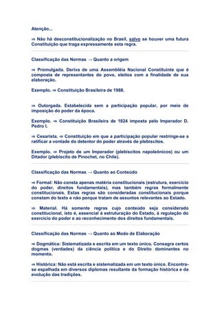Atenção...
⇒ Não há desconstitucionalização no Brasil, salvo se houver uma futura
Constituição que traga expressamente esta regra.
Classificação das Normas → Quanto a origem
⇒ Promulgada. Deriva de uma Assembléia Nacional Constituinte que é
composta de representantes do povo, eleitos com a finalidade de sua
elaboração.
Exemplo. ⇒ Constituição Brasileira de 1988.
⇒ Outorgada. Estabelecida sem a participação popular, por meio de
imposição do poder da época.
Exemplo. ⇒ Constituição Brasileira de 1824 imposta pelo Imperador D.
Pedro I.
⇒ Cesarista. ⇒ Constituição em que a participação popular restringe-se a
ratificar a vontade do detentor do poder através de plebiscitos.
Exemplo. ⇒ Projeto de um Imperador (plebiscitos napoleônicos) ou um
Ditador (plebiscito de Pinochet, no Chile).
Classificação das Normas → Quanto ao Conteúdo
⇒ Formal: Não consta apenas matéria constitucionais (estrutura, exercício
do poder, direitos fundamentais), mas também regras formalmente
constitucionais. Estas regras são consideradas constitucionais porque
constam do texto e não porque tratam de assuntos relevantes ao Estado.
⇒ Material. Há somente regras cujo conteúdo seja considerado
constitucional, isto é, essencial à estruturação do Estado, à regulação do
exercício do poder e ao reconhecimento dos direitos fundamentais.
Classificação das Normas → Quanto ao Modo de Elaboração
⇒ Dogmática: Sistematizada e escrita em um texto único. Consagra certos
dogmas (verdades) da ciência política e do Direito dominantes no
momento.
⇒ Histórica: Não está escrita e sistematizada em um texto único. Encontra-
se espalhada em diversos diplomas resultante da formação histórica e da
evolução das tradições.
 
