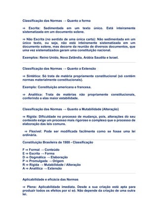 Classificação das Normas → Quanto a forma
⇒ Escrita: Sedimentada em um texto único. Está inteiramente
sistematizada em um documento solene.
⇒ Não Escrita (no sentido de uma única carta): Não sedimentada em um
único texto, ou seja, não está inteiramente sistematizada em um
documento solene, mas decorre da reunião de diversos documentos, que
uma vez sistematizados geram uma constituição nacional.
Exemplos: Reino Unido, Nova Zelândia, Arábia Saudita e Israel.
Classificação das Normas → Quanto a Extensão
⇒ Sintética: Só trata de matéria propriamente constitucional (só contém
normas materialmente constitucionais).
Exemplo: Constituição americana e francesa.
⇒ Analítica: Trata de matérias não propriamente constitucionais,
conferindo a elas maior estabilidade.
Classificação das Normas → Quanto a Mutabilidade (Alteração)
⇒ Rígida: Dificuldade no processo de mudança, pois, alterações do seu
conteúdo exige um processo mais rigoroso e complexo que o processo de
elaboração das leis comuns.
⇒ Flexível: Pode ser modificada facilmente como se fosse uma lei
ordinária.
Constituição Brasileira de 1988 - Classificação
F ⇒ Formal → Conteúdo
E ⇒ Escrita → Forma
D ⇒ Dogmática → Elaboração
P ⇒ Promulgada → Origem
R ⇒ Rígida → Mutabilidade / Alteração
A ⇒ Analítica → Extensão
Aplicabilidade e eficácia das Normas
⇒ Plena: Aplicabilidade imediata. Desde a sua criação está apta para
produzir todos os efeitos por si só. Não depende da criação de uma outra
lei.
 