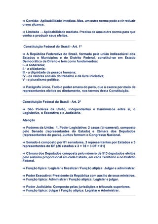 ⇒ Contida: Aplicabilidade imediata. Mas, um outra norma pode a vir reduzir
o seu alcance.
⇒ Limitada → Aplicabilidade mediata. Precisa de uma outra norma para que
venha a produzir seus efeitos.
Constituição Federal do Brasil - Art. 1º
⇒ A República Federativa do Brasil, formada pela união indissolúvel dos
Estados e Municípios e do Distrito Federal, constitui-se em Estado
Democrático de Direito e tem como fundamentos:
I - a soberania;
II - a cidadania;
III - a dignidade da pessoa humana;
IV - os valores sociais do trabalho e da livre iniciativa;
V - o pluralismo político.
⇒ Parágrafo único. Todo o poder emana do povo, que o exerce por meio de
representantes eleitos ou diretamente, nos termos desta Constituição.
Constituição Federal do Brasil - Art. 2º
⇒ São Poderes da União, independentes e harmônicos entre si, o
Legislativo, o Executivo e o Judiciário.
Atenção
⇒ Poderes da União: 1. Poder Legislativo: 2 casas (bi-cameral), composto
pelo Senado (representantes do Estado) e Câmara dos Deputados
(representantes do povo). Juntos formam o Congresso Nacional.
⇒ Senado é composto por 81 senadores, 3 representantes por Estados e 3
representantes do DF (26 estados x 3 = 78 + 3 DF = 81)
⇒ Câmara dos Deputados composta pelo número de 513 deputados eleitos
pelo sistema proporcional em cada Estado, em cada Território e no Distrito
Federal.
⇒ Função típica: Legislar e fiscalizar / Função atípica: Julgar e administrar.
⇒ Poder Executivo: Presidente da República com auxílio de seus ministros.
⇒ Função típica: Administrar / Função atípica: Legislar e julgar.
⇒ Poder Judiciário: Composto pelas jurisdições e tribunais superiores.
⇒ Função típica: Julgar / Função atípica: Legislar e Administrar.
 
