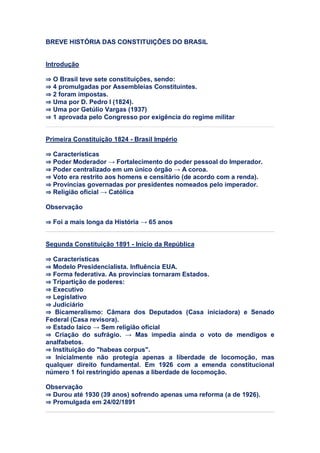 BREVE HISTÓRIA DAS CONSTITUIÇÕES DO BRASIL
Introdução
⇒ O Brasil teve sete constituições, sendo:
⇒ 4 promulgadas por Assembleias Constituintes.
⇒ 2 foram impostas.
⇒ Uma por D. Pedro I (1824).
⇒ Uma por Getúlio Vargas (1937)
⇒ 1 aprovada pelo Congresso por exigência do regime militar
Primeira Constituição 1824 - Brasil Império
⇒ Características
⇒ Poder Moderador → Fortalecimento do poder pessoal do Imperador.
⇒ Poder centralizado em um único órgão → A coroa.
⇒ Voto era restrito aos homens e censitário (de acordo com a renda).
⇒ Províncias governadas por presidentes nomeados pelo imperador.
⇒ Religião oficial → Católica
Observação
⇒ Foi a mais longa da História → 65 anos
Segunda Constituição 1891 - Início da República
⇒ Características
⇒ Modelo Presidencialista. Influência EUA.
⇒ Forma federativa. As províncias tornaram Estados.
⇒ Tripartição de poderes:
⇒ Executivo
⇒ Legislativo
⇒ Judiciário
⇒ Bicameralismo: Câmara dos Deputados (Casa iniciadora) e Senado
Federal (Casa revisora).
⇒ Estado laico → Sem religião oficial
⇒ Criação do sufrágio. → Mas impedia ainda o voto de mendigos e
analfabetos.
⇒ Instituição do "habeas corpus".
⇒ Inicialmente não protegia apenas a liberdade de locomoção, mas
qualquer direito fundamental. Em 1926 com a emenda constitucional
número 1 foi restringido apenas a liberdade de locomoção.
Observação
⇒ Durou até 1930 (39 anos) sofrendo apenas uma reforma (a de 1926).
⇒ Promulgada em 24/02/1891
 