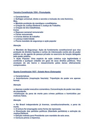 Terceira Constituição 1934 - Promulgada
⇒ Características
⇒ Sufrágio universal, direto e secreto e inclusão do voto feminino.
Mas,
⇒ Mantido proibição de mendigos e analfabetos.
⇒ Criação da Justiça Eleitoral e Justiça do Trabalho.
⇒ Criação de leis trabalhistas.
Como
⇒ Repouso semanal remunerado
⇒ Férias remunerada
⇒ 8 horas diárias de trabalho
⇒ Licença maternidade
⇒ Previa mandato de segurança e ação popular
Atenção
⇒ Mandato de Segurança: Ação de fundamento constitucional que visa
proteção de direitos líquidos e certos do interessado contra ato do poder
público ou de agente de pessoa privada no exercício de função delegada
pelo poder público.
⇒ Ação Popular: Uma espécie de ação coletiva cuja legitimidade é
conferida a qualquer cidadão em gozo de seus direitos políticos. Visa
anulação do ato lesivo e ressarcimento pelos danos efetivamente
comprovados.
Quarta Constituição 1937 - Estado Novo (Outorgada)
⇒ Características
⇒ Autoritarismo (inspiração fascista): Tripartição do poder era apenas
formal.
Atenção
⇒ Apenas o poder executivo comandava. Concentração do poder nas mãos
do presidente.
⇒Instituição da pena de morte para crimes políticos e homicídios por
motivos fúteis.
Atenção
⇒ No Brasil independente já tivemos, constitucionalmente, a pena de
morte.
⇒ A tortura foi empregada como forma de repressão.
⇒ Dissolução dos partidos políticos (liberdade partidária) e extinção da
Justiça Eleitoral.
⇒ Eleição indireta para Presidente com mandato de seis anos.
⇒ Censura prévia a imprensa.
 