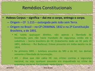 Remédios Constitucionais

• Habeas Corpus – significa – dai-me o corpo, entrega o corpo.
   – Origem – CF 1.215 – outorgada pelo João sem Terra.
   – Origem no Brasil – no CP CRIMINAL 1832 e na 2º Constituição
     Brasileira, a de 1891.
          • HC tutela quaisquer direitos, não apenas a liberdade de
            locomoção, pois não havia mandado de segurança, então ele o
            substituía – teoria brasileira do HC (tratamento dado ao HC pela CF
            1891, defensor – Rui Barbosa). Esteve presente em todas exceto na de
            1824.
          • Na primeira 1891 – tutelava assuntos do MD e do HC, nas demais
            somente a liberdade de locomoção.
          • AI5 – disse que não cabia HC nos crimes contras a segurança
            nacional, ou seja, qualquer passeata era enquadrada no crime de
            segurança nacional. Foi limitado nesta época.
   28/1/2013                         Notas de Aula                          11
 
