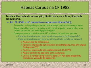Habeas Corpus na CF 1988
• Tutela a liberdade de locomoção; direito de ir, vir e ficar; liberdade
  ambulatória.
   – Art. 5º LXVIII – HC preventivo e repressivo (liberatório);
          • Preventivo – é aquele que existe uma ameaça real de constrangimento.
          • Repressivo/liberatório – já existe o ato constrangedor, uma prisão, uma
            ordem de prisão, um investigação irregular.
          • Qualquer pessoa pode impetrar HC em favor de qualquer pessoa.
              – Pode ser impetrado em favor de direito próprio (própria prisão)
              – Pode ser impetrado em favor de direito alheio (prisão de outrem)
                  » Nào precisa de procuração.
                  » Pode ser impetrado por brasileiro ou estrangeiro, mas em Língua
                     Portuguesa (STF)
                  » Pode ser impetrado por analfabeto (art. 654 CPP);
                  » Não se admite HC apócrifo, sem assinatura;
                  » Contra a vontade do paciente, pelo STF, não será julgado HC
                     contrário a vontado do pasciente.

   28/1/2013                           Notas de Aula                             12
 