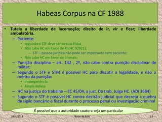 Habeas Corpus na CF 1988
• Tutela a liberdade de locomoção; direito de ir, vir e ficar; liberdade
  ambulatória.
   – Paciente:
          • segundo o STF deve ser pessoa física,
          • Não cabe HC em favor de PJ (HC 92921);
              – STF – pessoa jurídica não pode ser impetrante nem paciente;
          • Não cabe HC em favor de animais;
   – Punição disciplina – art. 142 , 2º, não cabe contra punição disciplinar de
     militar;
   – Segundo o STF e STM é possível HC para discutir a legalidade, e não o
     mérito da punição:
          • Incompetência
          • Ampla defesa
   – HC na justiça do trabalho – EC 45/04, a just. Do trab. Julga HC. (ADI 3684)
   – Sugundo o STF é possível HC contra decisão judicial que decreta a quebra
     de sigilo bancário e fiscal durante o processo penal ou investigação criminal

                  É possível que a autoridade coatora seja um particular
   28/1/2013                              Notas de Aula                       13
 