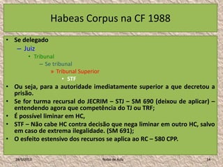 Habeas Corpus na CF 1988
• Se delegado
   – Juiz
          • Tribunal
               – Se tribunal
                   » Tribunal Superior
                        • STF
• Ou seja, para a autoridade imediatamente superior a que decretou a
  prisão.
• Se for turma recursal do JECRIM – STJ – SM 690 (deixou de aplicar) –
  entendendo agora que competência do TJ ou TRF;
• É possível liminar em HC,
• STF – Não cabe HC contra decisão que nega liminar em outro HC, salvo
  em caso de extrema ilegalidade. (SM 691);
• O esfeito estensivo dos recursos se aplica ao RC – 580 CPP.

   28/1/2013                             Notas de Aula             14
 