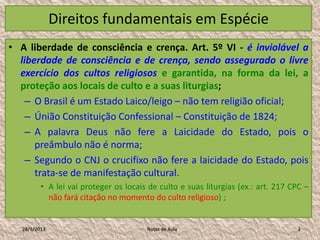 Direitos fundamentais em Espécie
• A liberdade de consciência e crença. Art. 5º VI - é inviolável a
  liberdade de consciência e de crença, sendo assegurado o livre
  exercício dos cultos religiosos e garantida, na forma da lei, a
  proteção aos locais de culto e a suas liturgias;
    – O Brasil é um Estado Laico/leigo – não tem religião oficial;
    – Únião Constituição Confessional – Constituição de 1824;
    – A palavra Deus não fere a Laicidade do Estado, pois o
      preâmbulo não é norma;
    – Segundo o CNJ o crucifixo não fere a laicidade do Estado, pois
      trata-se de manifestação cultural.
          • A lei vai proteger os locais de culto e suas liturgias (ex.: art. 217 CPC –
            não fará citação no momento do culto religioso) ;


   28/1/2013                            Notas de Aula                              2
 