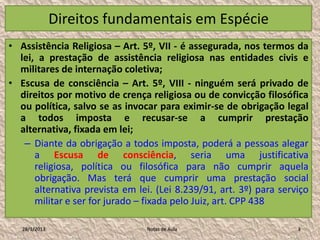 Direitos fundamentais em Espécie
• Assistência Religiosa – Art. 5º, VII - é assegurada, nos termos da
  lei, a prestação de assistência religiosa nas entidades civis e
  militares de internação coletiva;
• Escusa de consciência – Art. 5º, VIII - ninguém será privado de
  direitos por motivo de crença religiosa ou de convicção filosófica
  ou política, salvo se as invocar para eximir-se de obrigação legal
  a todos imposta e recusar-se a cumprir prestação
  alternativa, fixada em lei;
   – Diante da obrigação a todos imposta, poderá a pessoas alegar
      a Escusa de consciência, seria uma justificativa
      religiosa, política ou filosófica para não cumprir aquela
      obrigação. Mas terá que cumprir uma prestação social
      alternativa prevista em lei. (Lei 8.239/91, art. 3º) para serviço
      militar e ser for jurado – fixada pelo Juiz, art. CPP 438

   28/1/2013                    Notas de Aula                       3
 