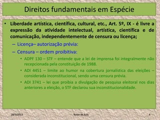Direitos fundamentais em Espécie
• Liberdade artística, científica, cultural, etc., Art. 5º, IX - é livre a
  expressão da atividade intelectual, artística, científica e de
  comunicação, independentemente de censura ou licença;
   – Licença– autorização prévia:
   – Censura – ordem proibitiva:
          • ADPF 130 – STF – entende que a lei de imprensa foi integralmente não
            recepcionada pela constituição de 1988.
          • ADI 4451 – limite ao humor na cobertura jornalística das eleições –
            considerada inconstitucional, sendo uma censura prévia.
          • ADI 3741 – lei que proibia a divulgação de pesquisa eleitoral nos dias
            anteriores a eleição, o STF declarou sua inconstitucionalidade.




   28/1/2013                          Notas de Aula                            4
 