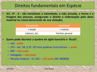 Direitos fundamentais em Espécie
• Art. 5º , X - são invioláveis a intimidade, a vida privada, a honra e a
  imagem das pessoas, assegurado o direito a indenização pelo dano
  material ou moral decorrente de sua violação;
                    Vida privada                       Intimidade
                      + ampla                           + restrita
                    Laborais, etc.                   Familiar, pessoal

• Quem pode decretar a quebra de sigilo bancário e fiscal?.
   – Juiz - pode
   – CPI – art. 58, § 3º. CPI tem poderes instrutórios. – pode
   – MP – não pode
   – Delegado – não pode
   – Receita Federal – LC 101 – não pode (RE 389808)


   28/1/2013                         Notas de Aula                       5
 