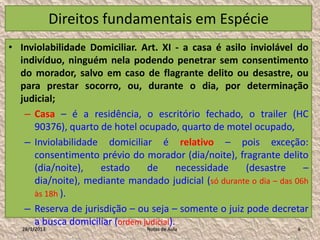 Direitos fundamentais em Espécie
• Inviolabilidade Domiciliar. Art. XI - a casa é asilo inviolável do
  indivíduo, ninguém nela podendo penetrar sem consentimento
  do morador, salvo em caso de flagrante delito ou desastre, ou
  para prestar socorro, ou, durante o dia, por determinação
  judicial;
   – Casa – é a residência, o escritório fechado, o trailer (HC
     90376), quarto de hotel ocupado, quarto de motel ocupado,
   – Inviolabilidade domiciliar é relativo – pois exceção:
     consentimento prévio do morador (dia/noite), fragrante delito
     (dia/noite),   estado      de        necessidade (desastre      –
     dia/noite), mediante mandado judicial (só durante o dia – das 06h
     às 18h ).
   – Reserva de jurisdição – ou seja – somente o juiz pode decretar
     a busca domiciliar (ordem judicial).
   28/1/2013                    Notas de Aula                      6
 