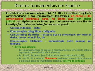 Direitos fundamentais em Espécie
• Inviolabilidade das consumições. Art. 5º, XII - é inviolável o sigilo da
  correspondência e das comunicações telegráficas, de dados e das
  comunicações telefônicas, salvo, no último caso, por ordem
  judicial, nas hipóteses e na forma que a lei estabelecer para fins de
  investigação criminal ou instrução processual penal;
   – Correspondências - cartas
   – Comunicações telegráficas - telégrafos
   – Comunicações de dados – pessoas que se comunicam por meio de
      dados, por ex.: e-mail, fax, etc.
   – Comunicações telefônicas – comunicação entre pessoas por
      telefone.
          • Direito não absoluta
              – Ex. Correspondência de presos, a correspondência será aberto sobre o
                 argumento que o direito não é absoluto;
              – Ex.: Estado de defesa (art. 136) e durante o estado de sítio (139);
              – Ex.: Art 5º, XII – salvo no último caso mediante ordem judicial, durante
                 o processo penal ou investigação criminal. (reserva de jurisdição)

   28/1/2013                            Notas de Aula                               8
 