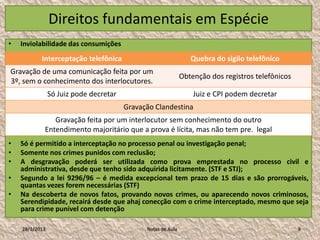Direitos fundamentais em Espécie
•   Inviolabilidade das consumições
           Interceptação telefônica                              Quebra do sigilo telefônico
Gravação de uma comunicação feita por um
                                                              Obtenção dos registros telefônicos
3º, sem o conhecimento dos interlocutores.
                Só Juiz pode decretar                             Juiz e CPI podem decretar
                                        Gravação Clandestina
               Gravação feita por um interlocutor sem conhecimento do outro
            Entendimento majoritário que a prova é lícita, mas não tem pre. legal
•   Só é permitido a interceptação no processo penal ou investigação penal;
•   Somente nos crimes punidos com reclusão;
•   A desgravação poderá ser utilizada como prova emprestada no processo civil e
    administrativa, desde que tenho sido adquirida licitamente. (STF e STJ);
•   Segundo a lei 9296/96 – é medida excepcional tem prazo de 15 dias e são prorrogáveis,
    quantas vezes forem necessárias (STF)
•   Na descoberta de novos fatos, provando novos crimes, ou aparecendo novos criminosos,
    Serendipidade, recairá desde que ahaj conecção com o crime interceptado, mesmo que seja
    para crime punível com detenção

    28/1/2013                                 Notas de Aula                                        9
 
