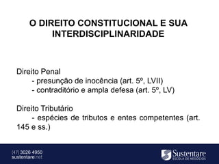 O DIREITO CONSTITUCIONAL E SUA
             INTERDISCIPLINARIDADE



  Direito Penal
       - presunção de inocência (art. 5º, LVII)
       - contraditório e ampla defesa (art. 5º, LV)

  Direito Tributário
       - espécies de tributos e entes competentes (art.
  145 e ss.)


(47) 3026 4950
sustentare.net
 