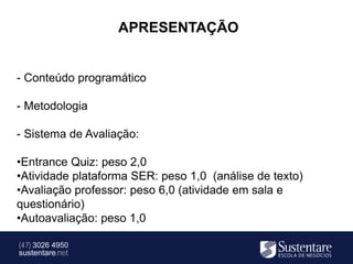 APRESENTAÇÃO


- Conteúdo programático

- Metodologia

- Sistema de Avaliação:

•Entrance Quiz: peso 2,0
•Atividade plataforma SER: peso 1,0 (análise de texto)
•Avaliação professor: peso 6,0 (atividade em sala e
questionário)
•Autoavaliação: peso 1,0

(47) 3026 4950
sustentare.net
 