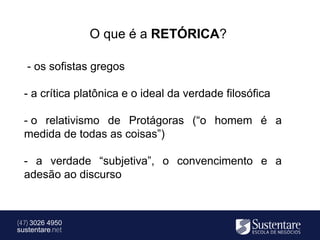 O que é a RETÓRICA?

   - os sofistas gregos

  - a crítica platônica e o ideal da verdade filosófica

  - o relativismo de Protágoras (“o homem é a
  medida de todas as coisas”)

  - a verdade “subjetiva”, o convencimento e a
  adesão ao discurso



(47) 3026 4950
sustentare.net
 