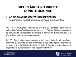 IMPORTÂNCIA NO DIREITO
                    CONSTITUCIONAL
  I) AS NORMAS DE CONTEÚDO IMPRECISO
     os princípios constitucionais e direitos fundamentais


  Art. 1º A República Federativa do Brasil, formada pela União
  indissolúvel dos Estados e Municípios e do Distrito Federal, constitui-
  se em Estado Democrático de Direito e tem como fundamentos: (...)
  III – a dignidade da pessoa humana

  Art. 5º: Todos são iguais perante a lei, sem distinção de qualquer
  natureza, garantindo-se aos brasileiros e aos estrangeiros residentes
  no país a inviolabilidade do direito à vida, à liberdade, à igualdade, à
  segurança e à propriedade, nos seguintes termos:

(47) 3026 4950
sustentare.net
 