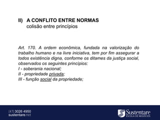 II) A CONFLITO ENTRE NORMAS
          colisão entre princípios



      Art. 170. A ordem econômica, fundada na valorização do
      trabalho humano e na livre iniciativa, tem por fim assegurar a
      todos existência digna, conforme os ditames da justiça social,
      observados os seguintes princípios:
      I - soberania nacional;
      II - propriedade privada;
      III - função social da propriedade;




(47) 3026 4950
sustentare.net
 