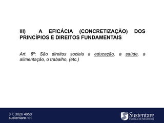 III)  A EFICÁCIA (CONCRETIZAÇÃO)               DOS
      PRINCÍPIOS E DIREITOS FUNDAMENTAIS


      Art. 6º: São direitos sociais a educação, a saúde, a
      alimentação, o trabalho, (etc.)




(47) 3026 4950
sustentare.net
 