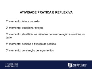ATIVIDADE PRÁTICA E REFLEXIVA

 1º momento: leitura do texto

 2º momento: questionar o texto

 3º momento: identificar os métodos de interpretação e sentidos do
 texto

 4º momento: decisão e fixação do sentido

 5º momento: construção de argumentos



(47) 3026 4950
sustentare.net
 