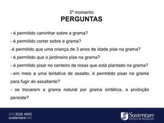2º momento
                             PERGUNTAS
 - é permitido caminhar sobre a grama?
 - é permitido correr sobre a grama?
 -é permitido que uma criança de 3 anos de idade pise na grama?
 - é permitido que o jardineiro pise na grama?
 - é permitido pisar no canteiro de rosas que está plantado na grama?
 - em meio a uma tentativa de assalto, é permitido pisar na grama
 para fugir do assaltante?
 - se trocarem a grama natural por grama sintética, a proibição
 persiste?


(47) 3026 4950
sustentare.net
 